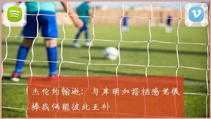 杰伦约翰逊：与库明加搭档感觉很棒我俩能彼此互补