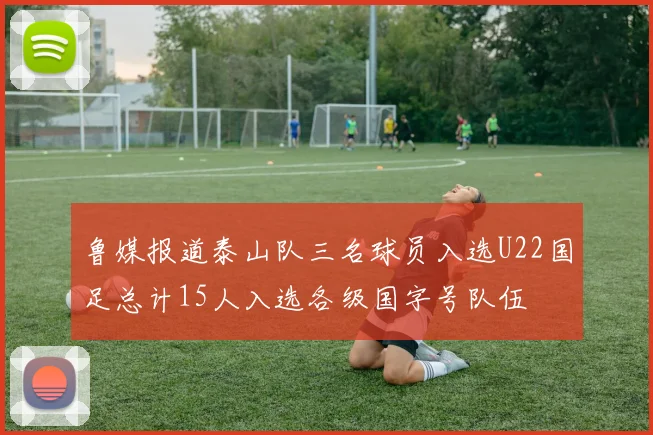 鲁媒报道泰山队三名球员入选U22国足总计15人入选各级国字号队伍