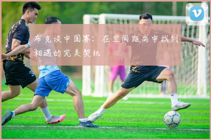 布克谈中国赛：在空间距离中找到相遇的完美契机