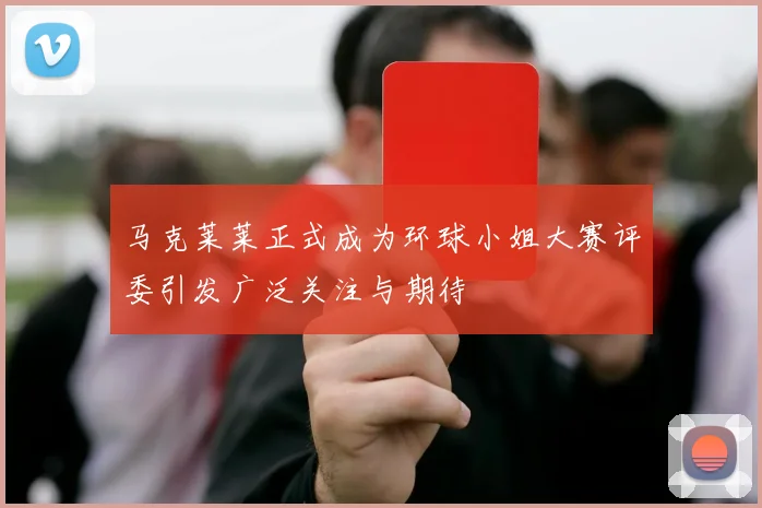 马克莱莱正式成为环球小姐大赛评委引发广泛关注与期待