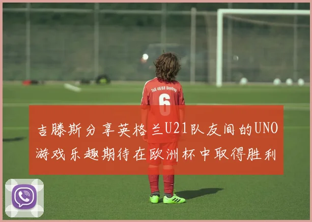 吉滕斯分享英格兰U21队友间的UNO游戏乐趣期待在欧洲杯中取得胜利
