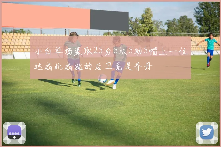 小白单场豪取25分5板5助5帽上一位达成此成就的后卫竟是乔丹