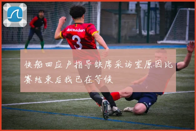 快船回应卢指导缺席采访室原因比赛结束后我已在等候