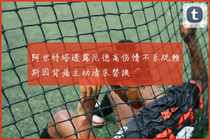 阿尔特塔透露厄德高伤情不乐观赖斯因背痛主动请求替换
