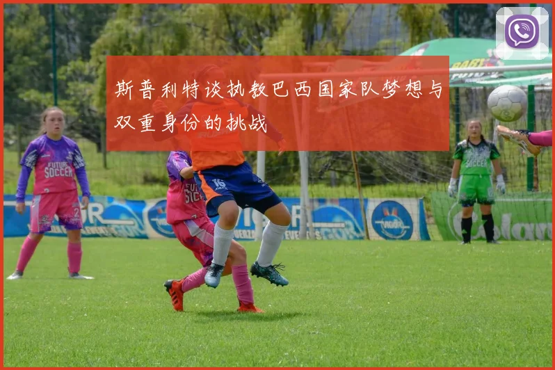 斯普利特谈执教巴西国家队梦想与双重身份的挑战