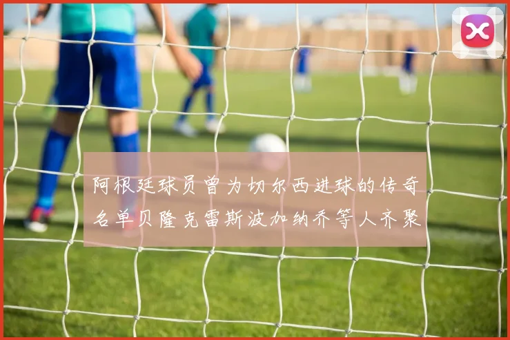 阿根廷球员曾为切尔西进球的传奇名单贝隆克雷斯波加纳乔等人齐聚