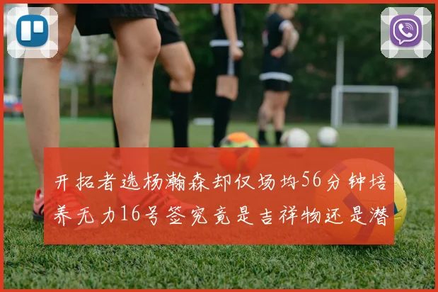 开拓者选杨瀚森却仅场均56分钟培养无力16号签究竟是吉祥物还是潜力股