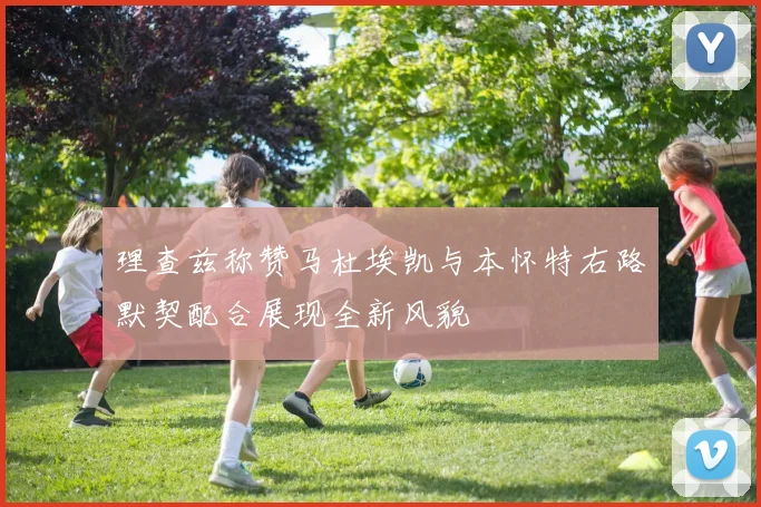 理查兹称赞马杜埃凯与本怀特右路默契配合展现全新风貌