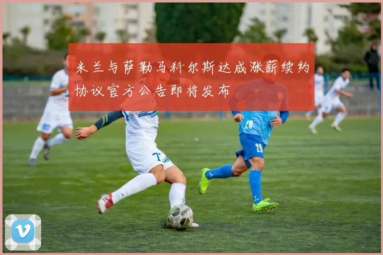 米兰与萨勒马科尔斯达成涨薪续约协议官方公告即将发布
