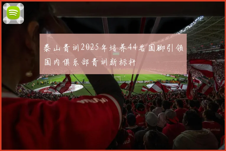 泰山青训2025年培养44名国脚引领国内俱乐部青训新标杆
