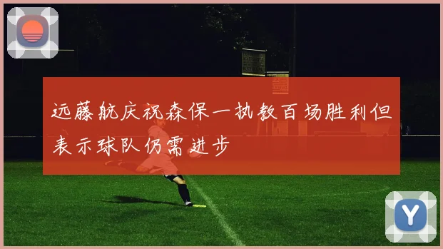 远藤航庆祝森保一执教百场胜利但表示球队仍需进步