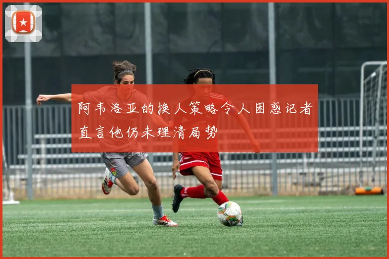 阿韦洛亚的换人策略令人困惑记者直言他仍未理清局势