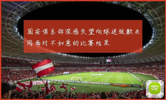 国安俱乐部深感失望向球迷致歉共同面对不如意的比赛结果