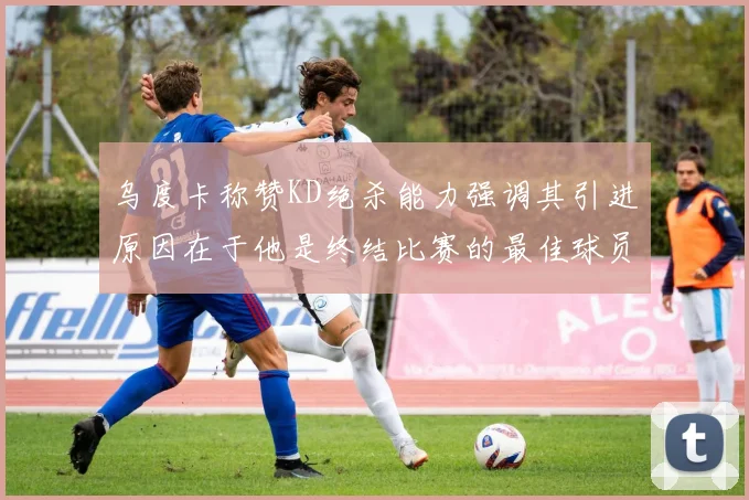 乌度卡称赞KD绝杀能力强调其引进原因在于他是终结比赛的最佳球员