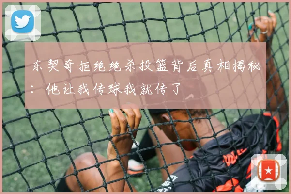 东契奇拒绝绝杀投篮背后真相揭秘：他让我传球我就传了