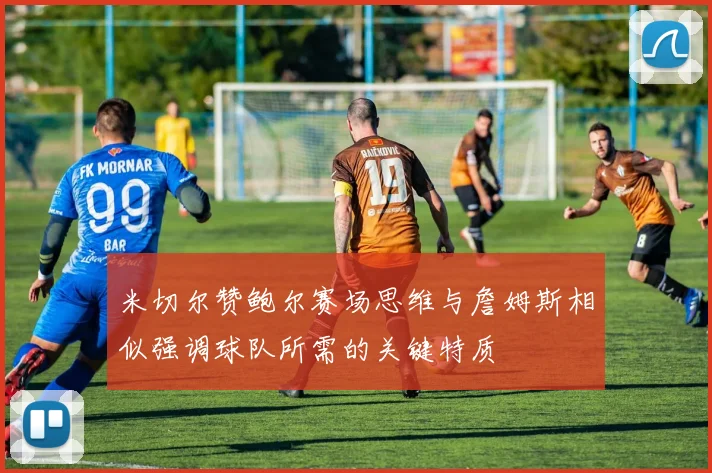 米切尔赞鲍尔赛场思维与詹姆斯相似强调球队所需的关键特质