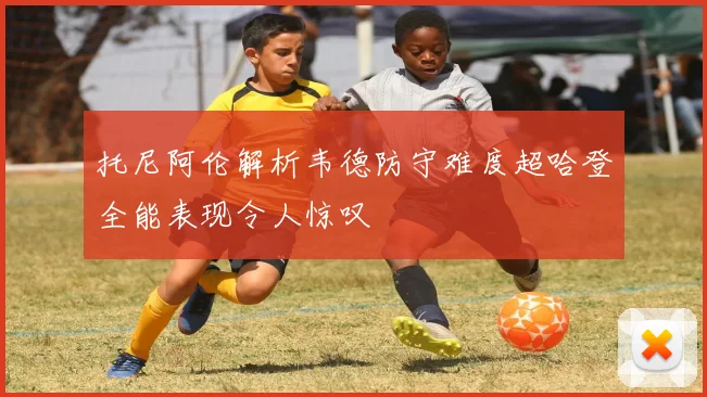 托尼阿伦解析韦德防守难度超哈登全能表现令人惊叹