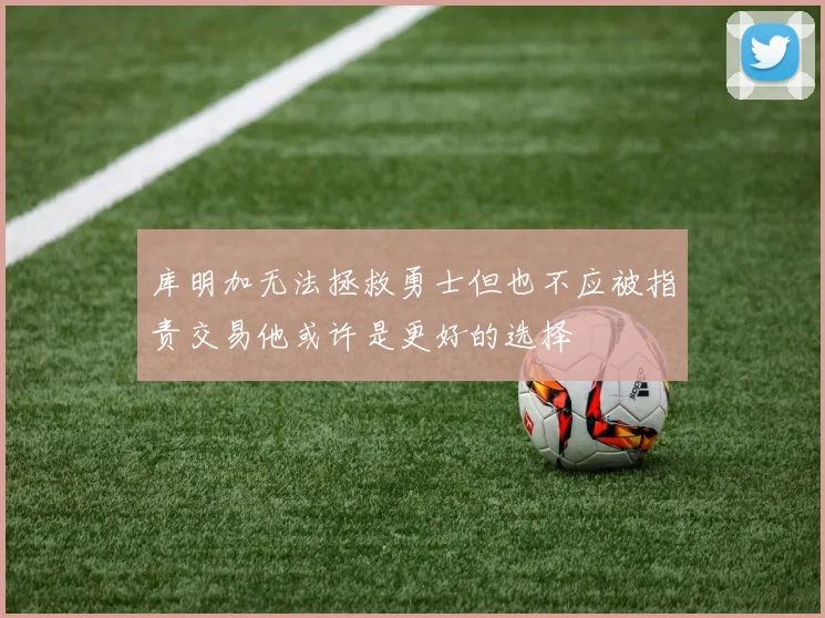 库明加无法拯救勇士但也不应被指责交易他或许是更好的选择