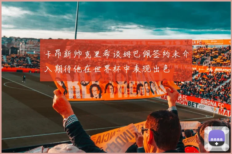卡昂新帅克里希谈姆巴佩签约未介入期待他在世界杯中表现出色