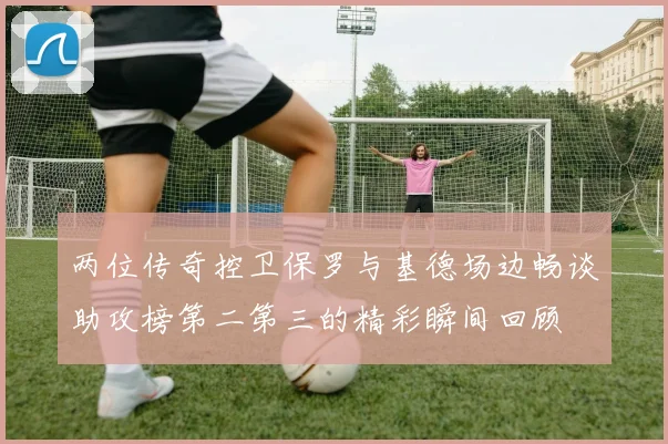 两位传奇控卫保罗与基德场边畅谈助攻榜第二第三的精彩瞬间回顾