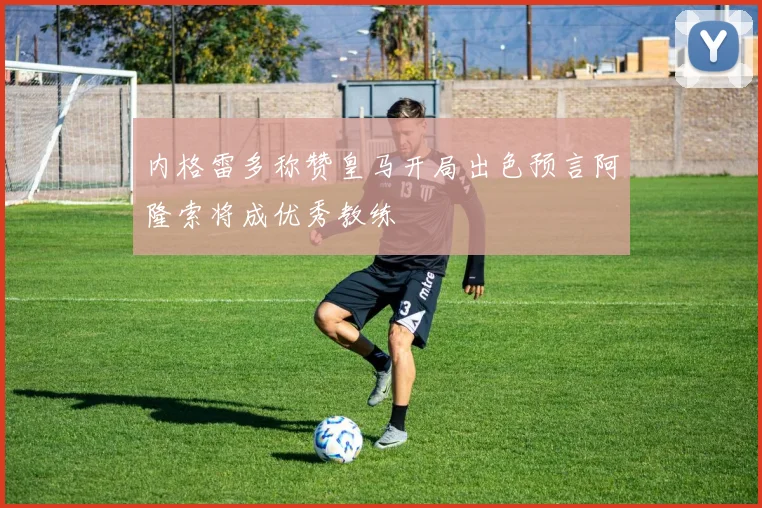 内格雷多称赞皇马开局出色预言阿隆索将成优秀教练