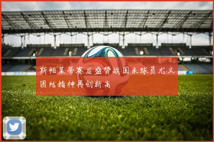 斯帕莱蒂赛后盛赞战国米球员尤文团结精神再创新高