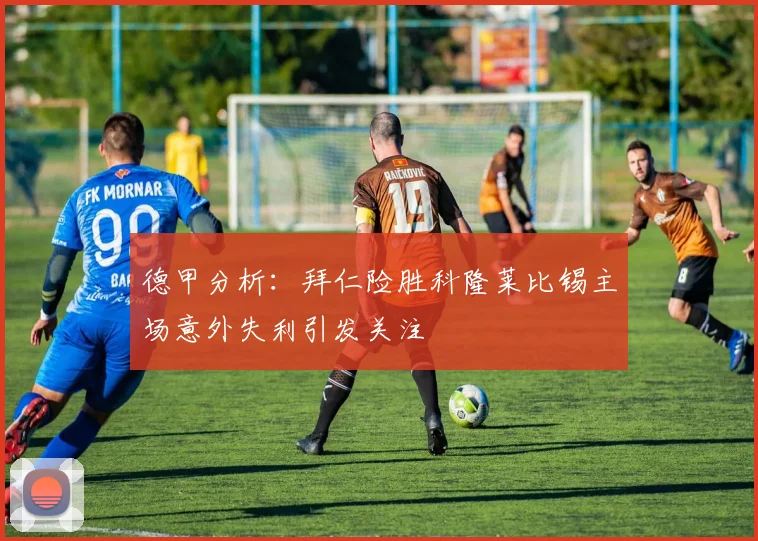 德甲分析：拜仁险胜科隆莱比锡主场意外失利引发关注