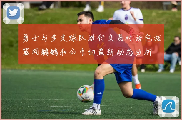 勇士与多支球队进行交易对话包括篮网鹈鹕和公牛的最新动态分析