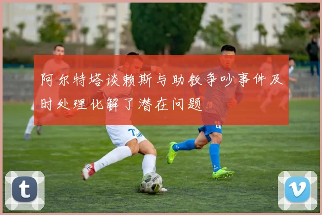 阿尔特塔谈赖斯与助教争吵事件及时处理化解了潜在问题