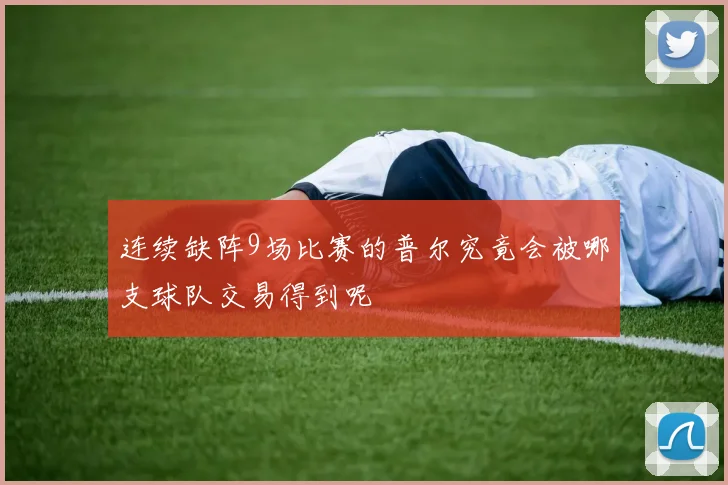 连续缺阵9场比赛的普尔究竟会被哪支球队交易得到呢