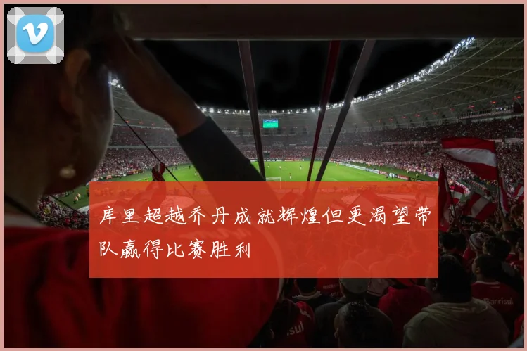 库里超越乔丹成就辉煌但更渴望带队赢得比赛胜利