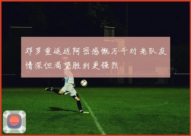 邓罗重返迈阿密感慨万千对老队友情深但渴望胜利更强烈