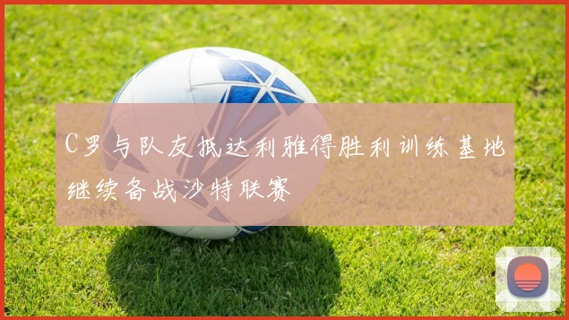 C罗与队友抵达利雅得胜利训练基地继续备战沙特联赛