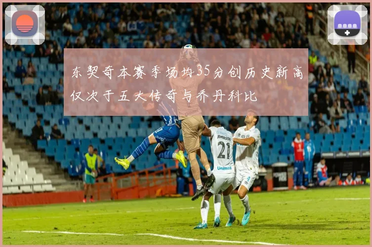 东契奇本赛季场均35分创历史新高仅次于五大传奇与乔丹科比