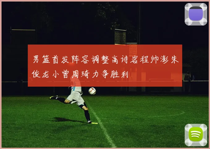 男篮首发阵容调整高诗岩程帅澎朱俊龙小曾周琦力争胜利
