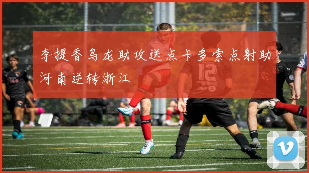 李提香乌龙助攻送点卡多索点射助河南逆转浙江