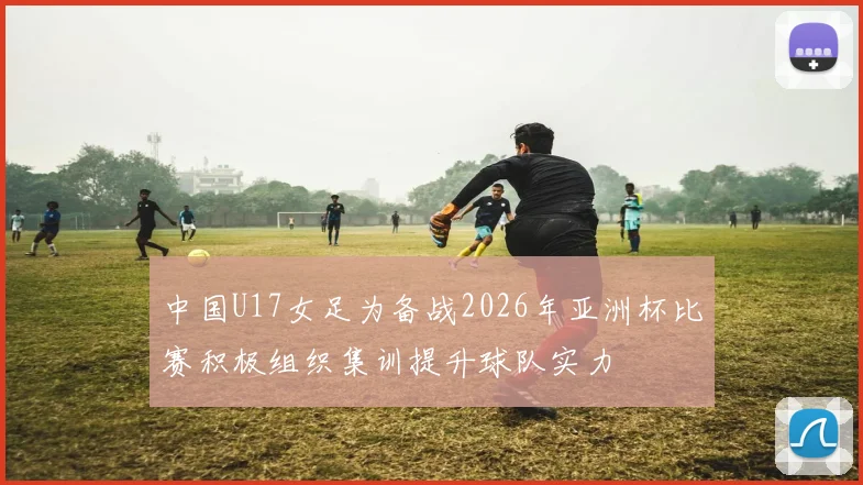 中国U17女足为备战2026年亚洲杯比赛积极组织集训提升球队实力