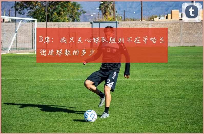 B席：我只关心球队胜利不在乎哈兰德进球数的多少