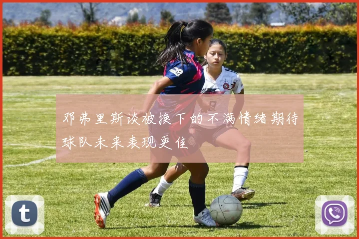 邓弗里斯谈被换下的不满情绪期待球队未来表现更佳