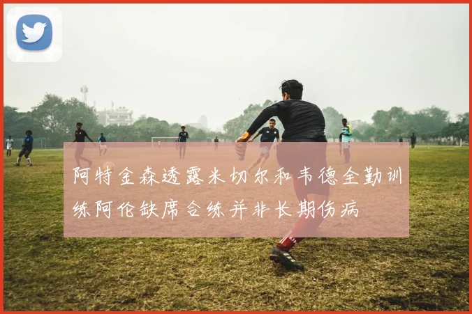 阿特金森透露米切尔和韦德全勤训练阿伦缺席合练并非长期伤病