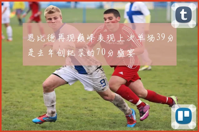 恩比德再现巅峰表现上次单场39分是去年创纪录的70分盛宴