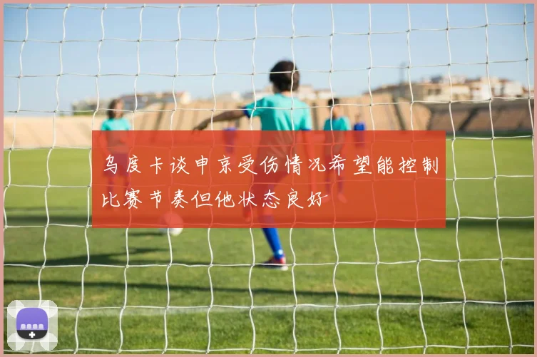 乌度卡谈申京受伤情况希望能控制比赛节奏但他状态良好