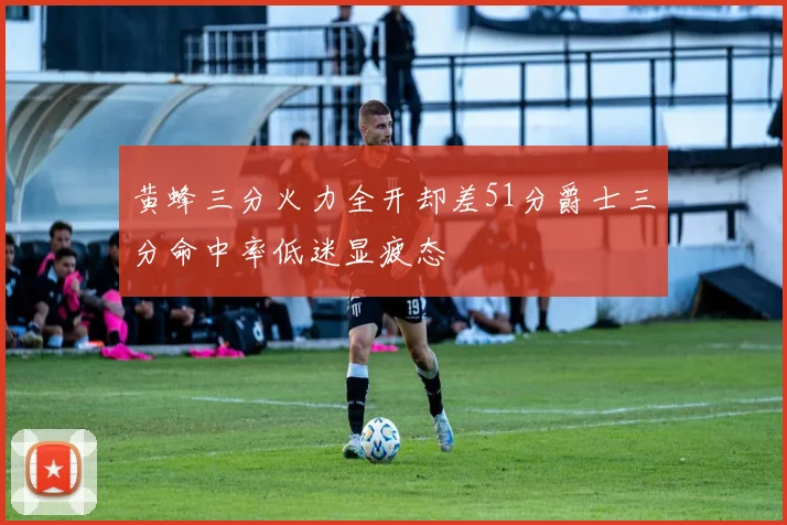 黄蜂三分火力全开却差51分爵士三分命中率低迷显疲态