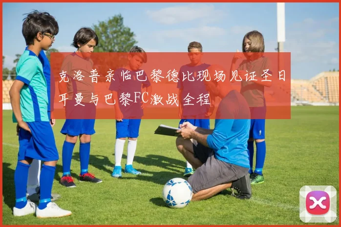 克洛普亲临巴黎德比现场见证圣日耳曼与巴黎FC激战全程